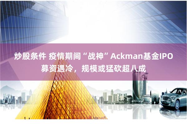 炒股条件 疫情期间“战神”Ackman基金IPO募资遇冷，规模或猛砍超八成