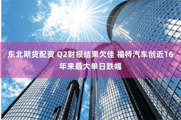 东北期货配资 Q2财报结果欠佳 福特汽车创近16年来最大单日跌幅