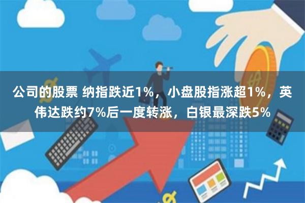 公司的股票 纳指跌近1%，小盘股指涨超1%，英伟达跌约7%后一度转涨，白银最深跌5%