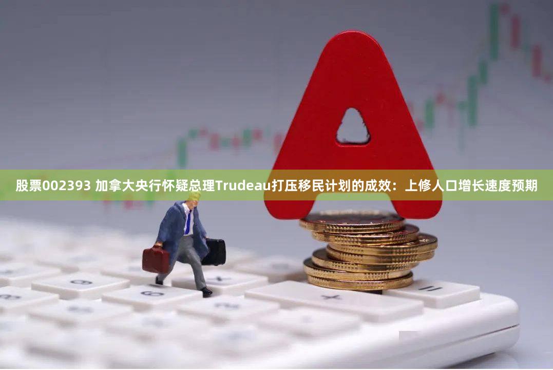 股票002393 加拿大央行怀疑总理Trudeau打压移民计划的成效：上修人口增长速度预期