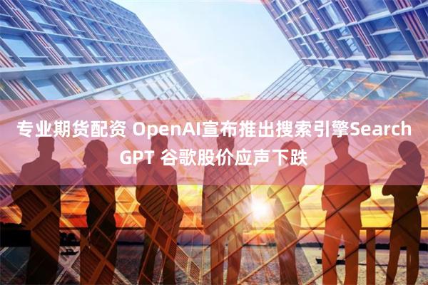 专业期货配资 OpenAI宣布推出搜索引擎SearchGPT 谷歌股价应声下跌