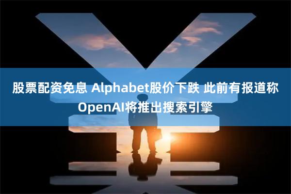 股票配资免息 Alphabet股价下跌 此前有报道称OpenAI将推出搜索引擎