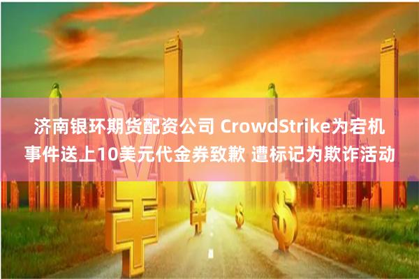 济南银环期货配资公司 CrowdStrike为宕机事件送上10美元代金券致歉 遭标记为欺诈活动