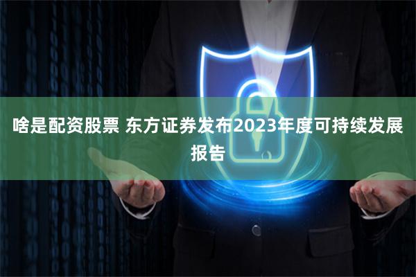 啥是配资股票 东方证券发布2023年度可持续发展报告