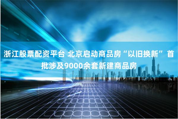 浙江股票配资平台 北京启动商品房“以旧换新” 首批涉及9000余套新建商品房