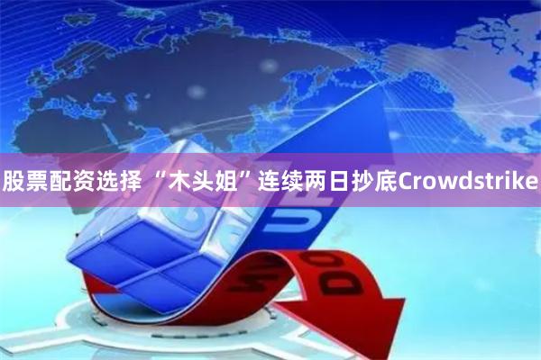 股票配资选择 “木头姐”连续两日抄底Crowdstrike