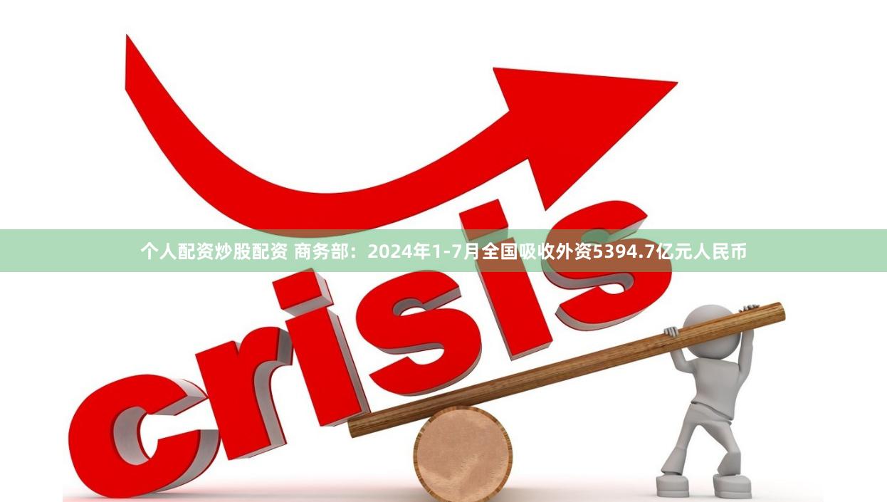个人配资炒股配资 商务部：2024年1-7月全国吸收外资5394.7亿元人民币