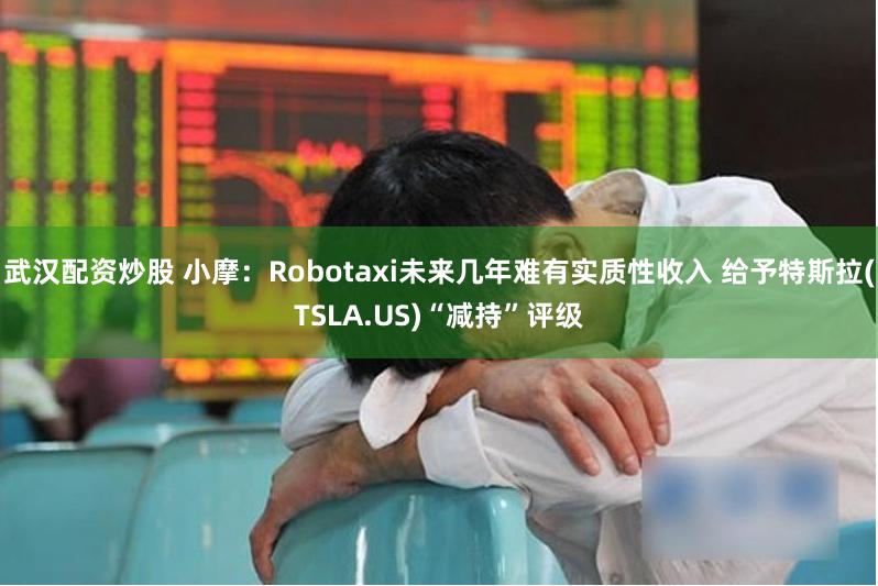 武汉配资炒股 小摩：Robotaxi未来几年难有实质性收入 给予特斯拉(TSLA.US)“减持”评级