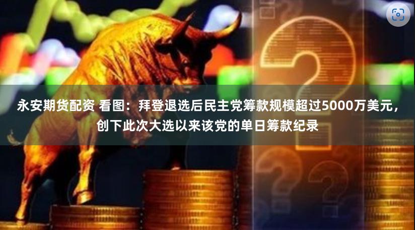 永安期货配资 看图：拜登退选后民主党筹款规模超过5000万美元，创下此次大选以来该党的单日筹款纪录