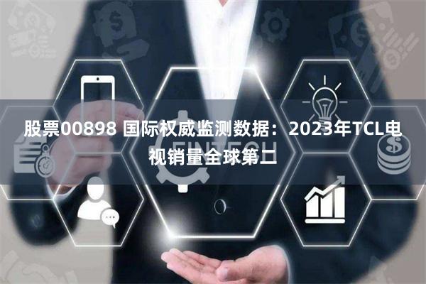 股票00898 国际权威监测数据：2023年TCL电视销量全球第二