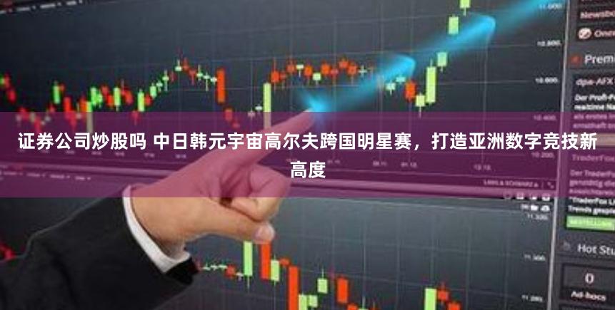 证券公司炒股吗 中日韩元宇宙高尔夫跨国明星赛，打造亚洲数字竞技新高度