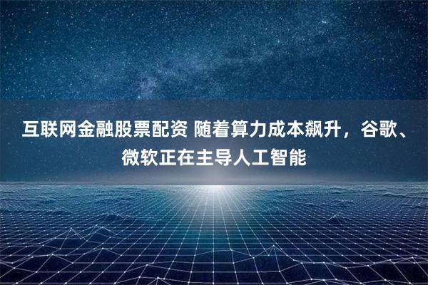 互联网金融股票配资 随着算力成本飙升，谷歌、微软正在主导人工智能