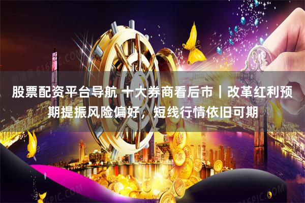 股票配资平台导航 十大券商看后市｜改革红利预期提振风险偏好，短线行情依旧可期