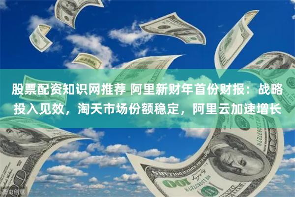 股票配资知识网推荐 阿里新财年首份财报：战略投入见效，淘天市场份额稳定，阿里云加速增长