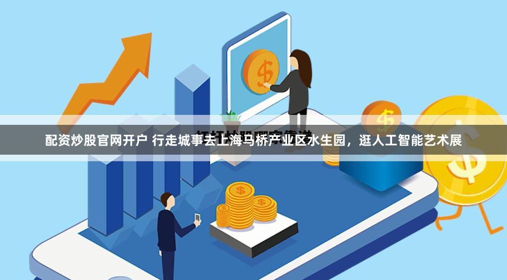 配资炒股官网开户 行走城事去上海马桥产业区水生园，逛人工智能艺术展