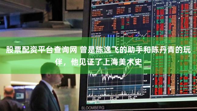 股票配资平台查询网 曾是陈逸飞的助手和陈丹青的玩伴，他见证了上海美术史