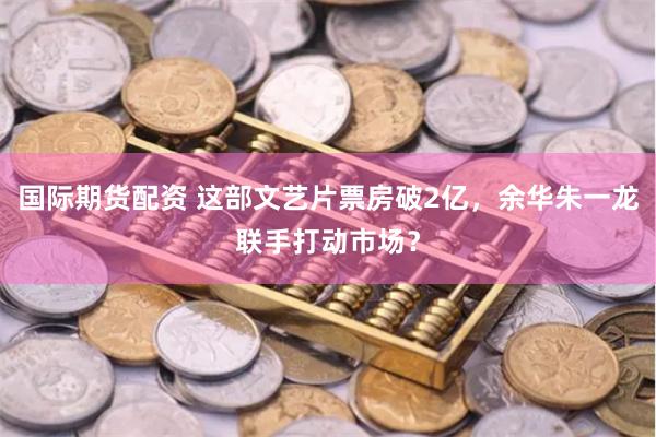 国际期货配资 这部文艺片票房破2亿，余华朱一龙联手打动市场？