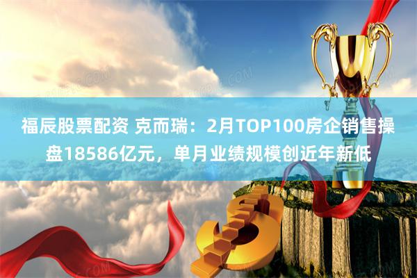 福辰股票配资 克而瑞：2月TOP100房企销售操盘18586亿元，单月业绩规模创近年新低