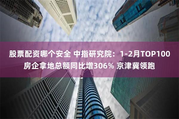 股票配资哪个安全 中指研究院：1-2月TOP100房企拿地总额同比增306% 京津冀领跑