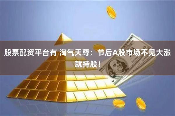 股票配资平台有 淘气天尊：节后A股市场不见大涨就持股！