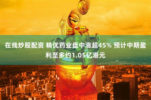 在线炒股配资 精优药业盘中涨超45% 预计中期盈利至多约1.05亿港元