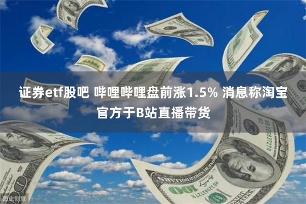 证券etf股吧 哔哩哔哩盘前涨1.5% 消息称淘宝官方于B站直播带货