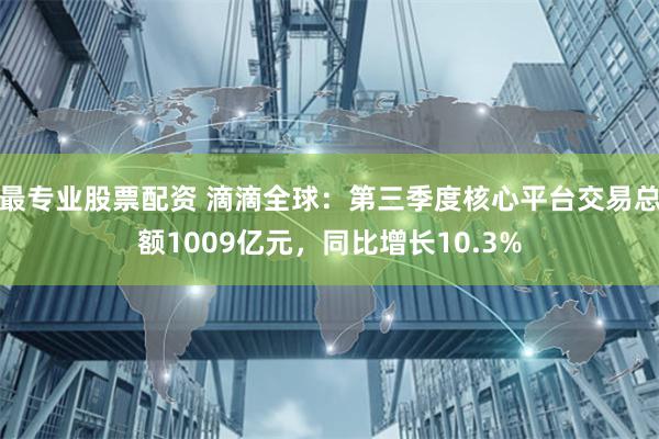 最专业股票配资 滴滴全球：第三季度核心平台交易总额1009亿元，同比增长10.3%