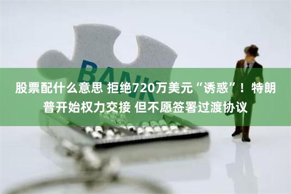 股票配什么意思 拒绝720万美元“诱惑”！特朗普开始权力交接 但不愿签署过渡协议