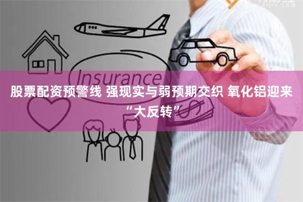 股票配资预警线 强现实与弱预期交织 氧化铝迎来“大反转”