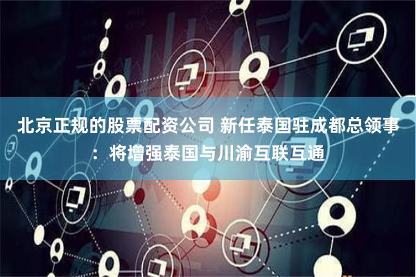 北京正规的股票配资公司 新任泰国驻成都总领事：将增强泰国与川渝互联互通