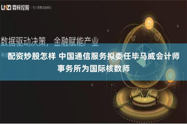 配资炒股怎样 中国通信服务拟委任毕马威会计师事务所为国际核数师