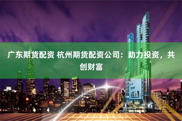 广东期货配资 杭州期货配资公司：助力投资，共创财富