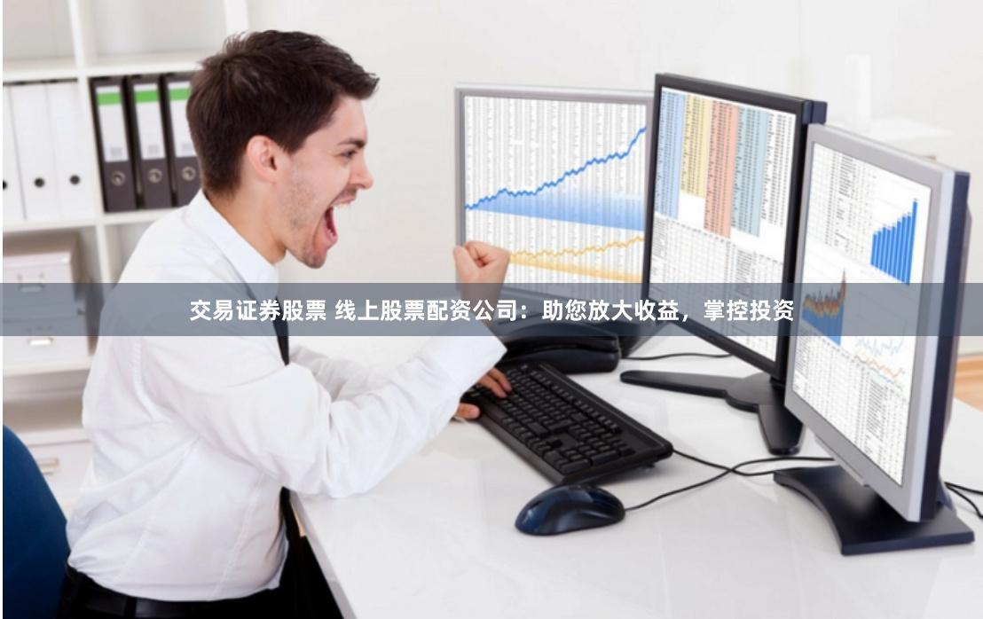 交易证券股票 线上股票配资公司：助您放大收益，掌控投资