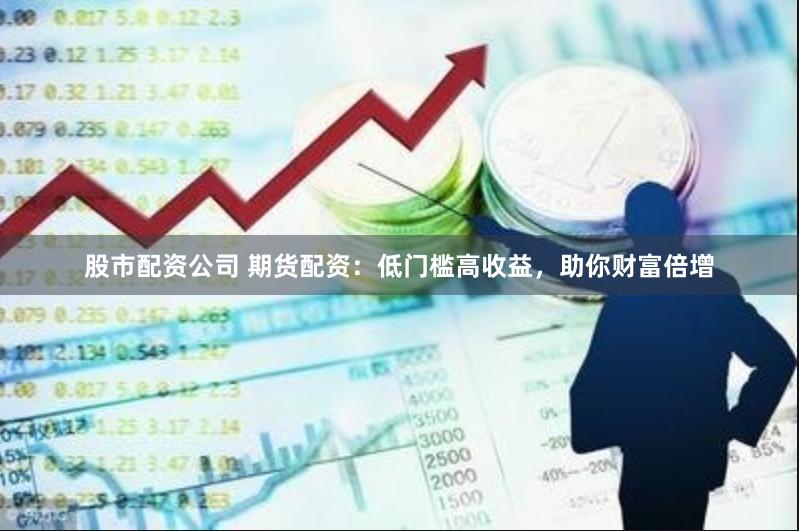 股市配资公司 期货配资：低门槛高收益，助你财富倍增