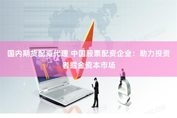 国内期货配资代理 中国股票配资企业：助力投资者掘金资本市场