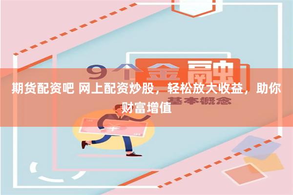期货配资吧 网上配资炒股，轻松放大收益，助你财富增值
