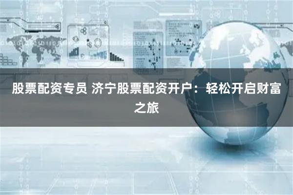 股票配资专员 济宁股票配资开户：轻松开启财富之旅