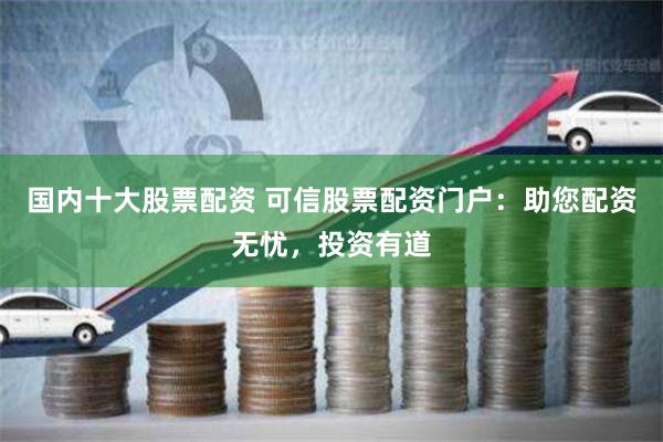 国内十大股票配资 可信股票配资门户：助您配资无忧，投资有道