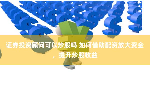 证券投资顾问可以炒股吗 如何借助配资放大资金，提升炒股收益