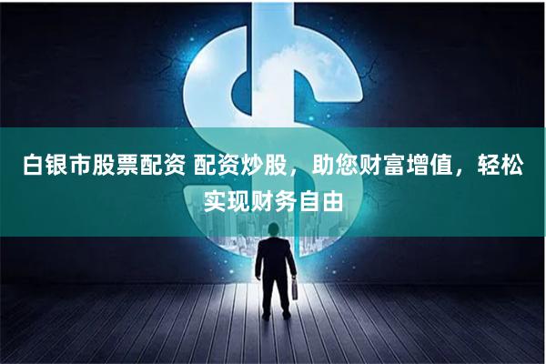 白银市股票配资 配资炒股，助您财富增值，轻松实现财务自由