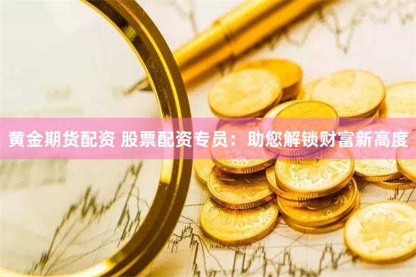 黄金期货配资 股票配资专员：助您解锁财富新高度