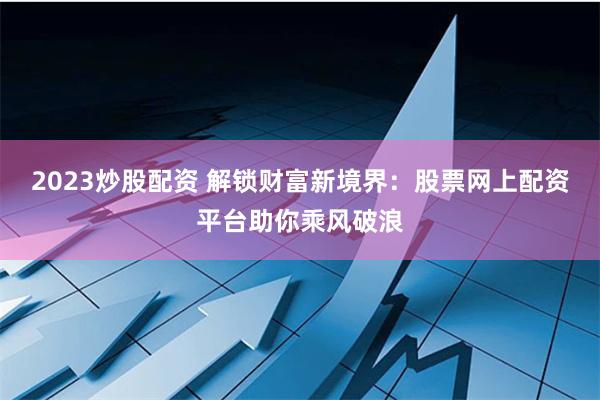 2023炒股配资 解锁财富新境界：股票网上配资平台助你乘风破浪