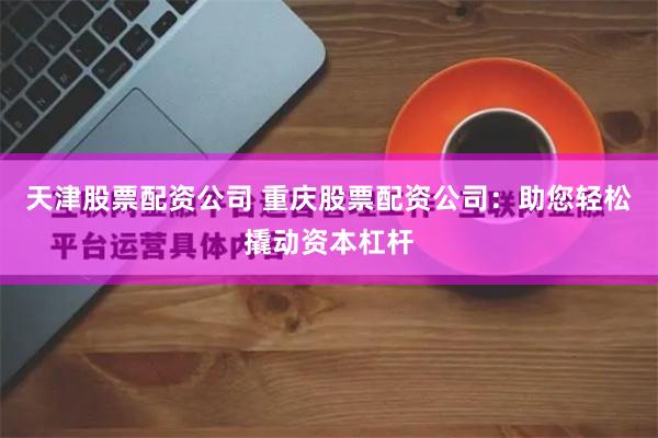 天津股票配资公司 重庆股票配资公司：助您轻松撬动资本杠杆