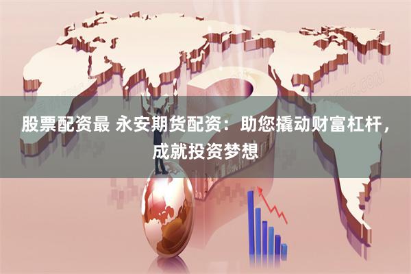 股票配资最 永安期货配资：助您撬动财富杠杆，成就投资梦想