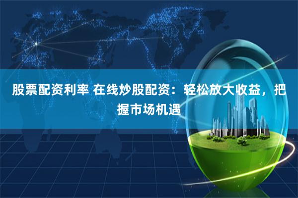 股票配资利率 在线炒股配资：轻松放大收益，把握市场机遇