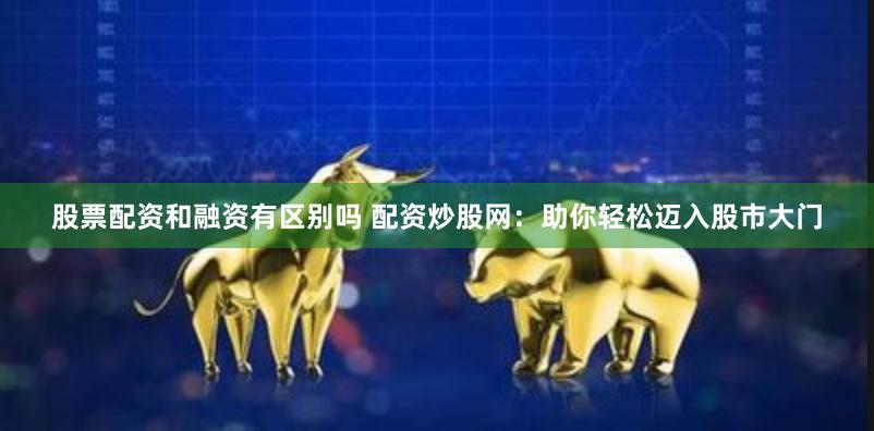 股票配资和融资有区别吗 配资炒股网：助你轻松迈入股市大门