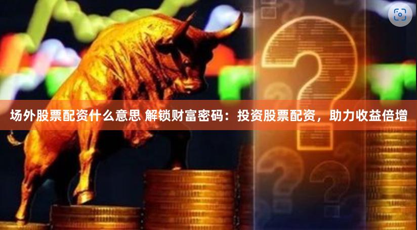 场外股票配资什么意思 解锁财富密码：投资股票配资，助力收益倍增