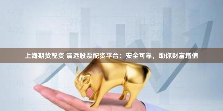 上海期货配资 清远股票配资平台：安全可靠，助你财富增值