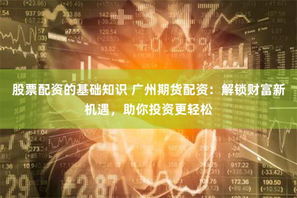股票配资的基础知识 广州期货配资：解锁财富新机遇，助你投资更轻松