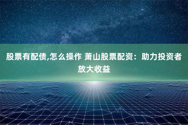 股票有配债,怎么操作 萧山股票配资：助力投资者放大收益